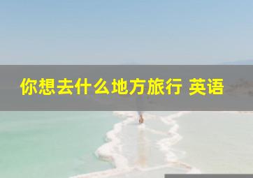 你想去什么地方旅行 英语